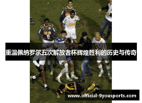 重温佩纳罗尔五次解放者杯辉煌胜利的历史与传奇