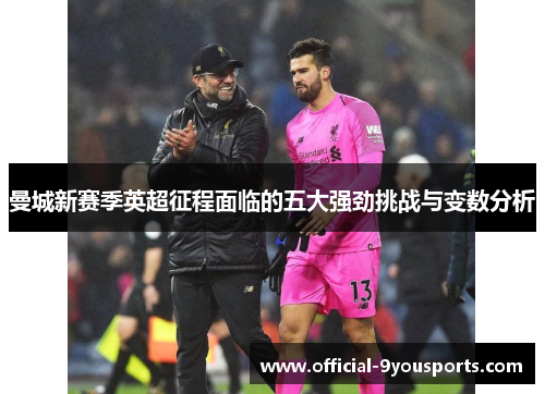 曼城新赛季英超征程面临的五大强劲挑战与变数分析