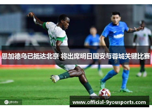 恩加德乌已抵达北京 将出席明日国安与蓉城关键比赛