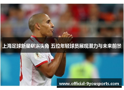 上海足球新星崭露头角 五位年轻球员展现潜力与未来前景