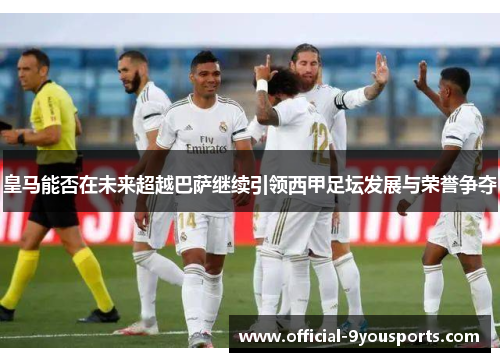 皇马能否在未来超越巴萨继续引领西甲足坛发展与荣誉争夺