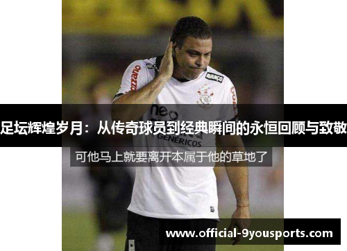 足坛辉煌岁月：从传奇球员到经典瞬间的永恒回顾与致敬