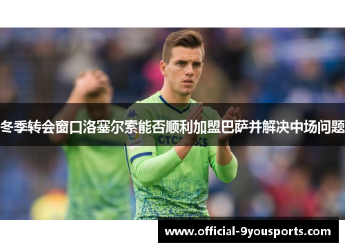 冬季转会窗口洛塞尔索能否顺利加盟巴萨并解决中场问题