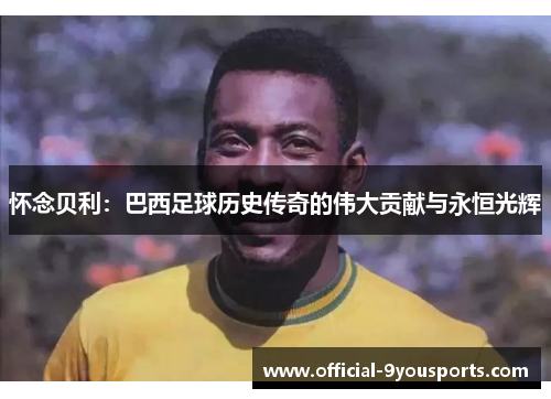 怀念贝利：巴西足球历史传奇的伟大贡献与永恒光辉