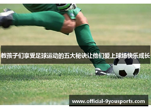 教孩子们享受足球运动的五大秘诀让他们爱上球场快乐成长