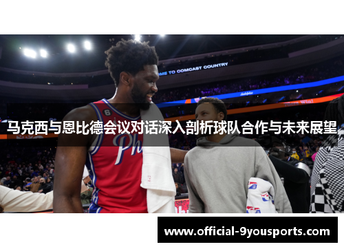 马克西与恩比德会议对话深入剖析球队合作与未来展望