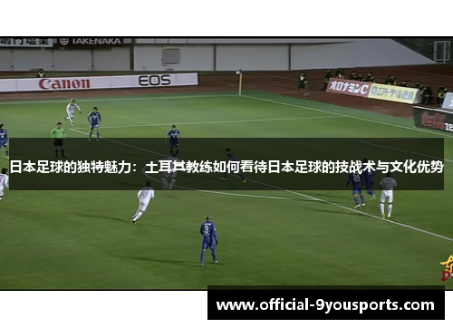 日本足球的独特魅力：土耳其教练如何看待日本足球的技战术与文化优势