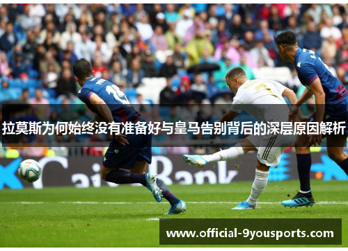 拉莫斯为何始终没有准备好与皇马告别背后的深层原因解析