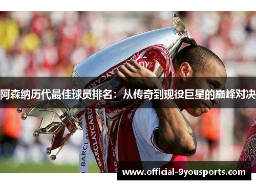 阿森纳历代最佳球员排名：从传奇到现役巨星的巅峰对决