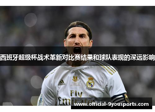 西班牙超级杯战术革新对比赛结果和球队表现的深远影响 西班牙超级杯战术革新对比赛结果和球队表现的深远影响