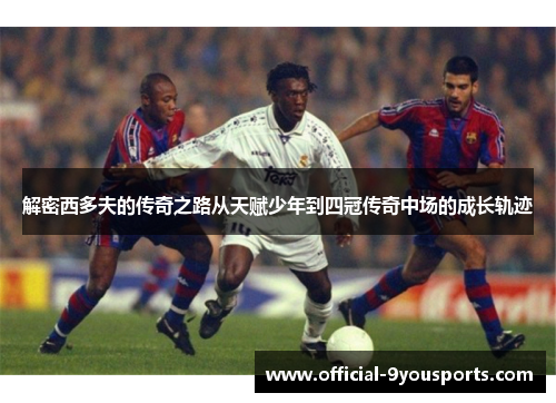 解密西多夫的传奇之路从天赋少年到四冠传奇中场的成长轨迹 解密西多夫的传奇之路从天赋少年到四冠传奇中场的成长轨迹