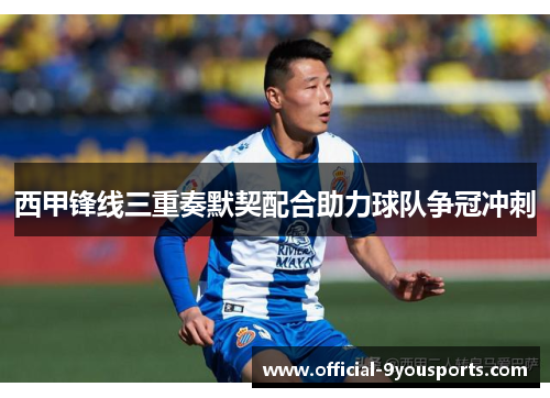 西甲锋线三重奏默契配合助力球队争冠冲刺 西甲锋线三重奏默契配合助力球队争冠冲刺