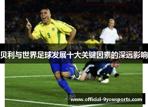 贝利与世界足球发展十大关键因素的深远影响 贝利与世界足球发展十大关键因素的深远影响