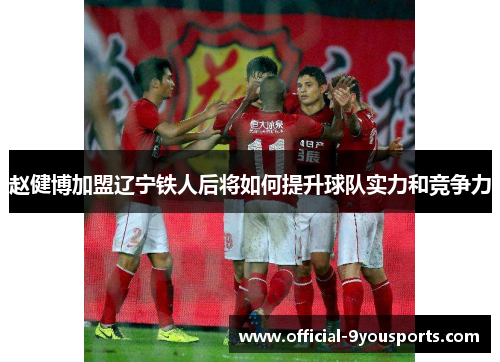赵健博加盟辽宁铁人后将如何提升球队实力和竞争力 赵健博加盟辽宁铁人后将如何提升球队实力和竞争力