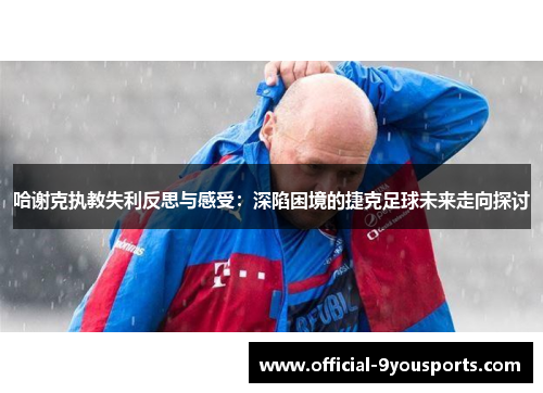 哈谢克执教失利反思与感受:深陷困境的捷克足球未来走向探讨 哈谢克执教失利反思与感受:深陷困境的捷克足球未来走向探讨