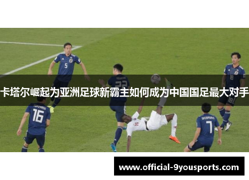 卡塔尔崛起为亚洲足球新霸主如何成为中国国足最大对手