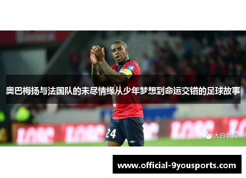 奥巴梅扬与法国队的未尽情缘从少年梦想到命运交错的足球故事 奥巴梅扬与法国队的未尽情缘从少年梦想到命运交错的足球故事