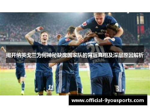 揭开纳英戈兰为何神秘缺席国家队的背后真相及深层原因解析