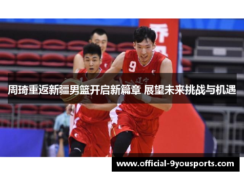 周琦重返新疆男篮开启新篇章 展望未来挑战与机遇