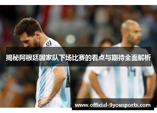 揭秘阿根廷国家队下场比赛的看点与期待全面解析